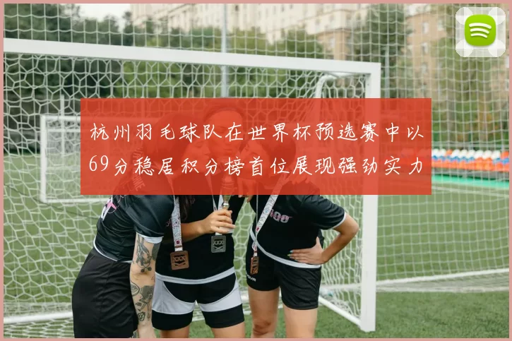 杭州羽毛球队在世界杯预选赛中以69分稳居积分榜首位展现强劲实力