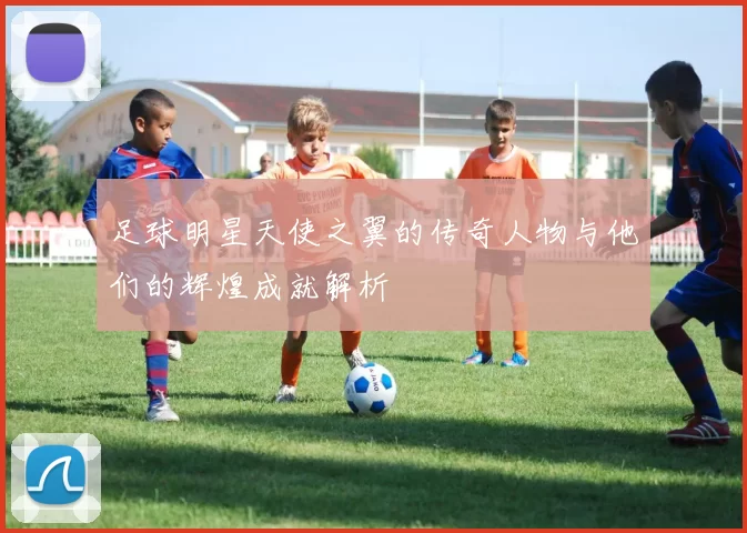足球明星天使之翼的传奇人物与他们的辉煌成就解析