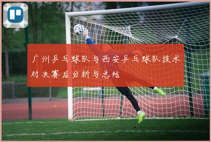 广州乒乓球队与西安乒乓球队技术对决赛后分析与总结