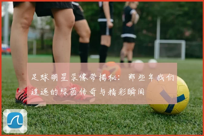 足球明星录像带揭秘：那些年我们追逐的绿茵传奇与精彩瞬间