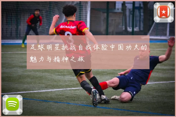 足球明星挑战自我体验中国功夫的魅力与精神之旅