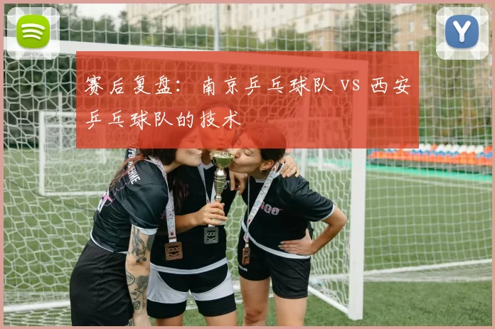 赛后复盘：南京乒乓球队 vs 西安乒乓球队的技术