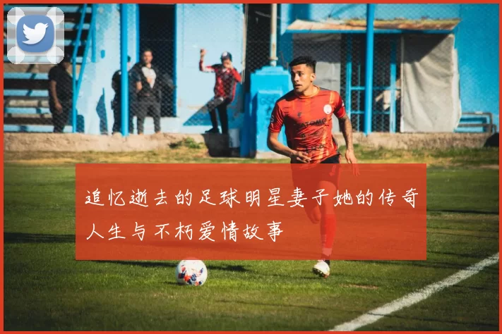 追忆逝去的足球明星妻子她的传奇人生与不朽爱情故事
